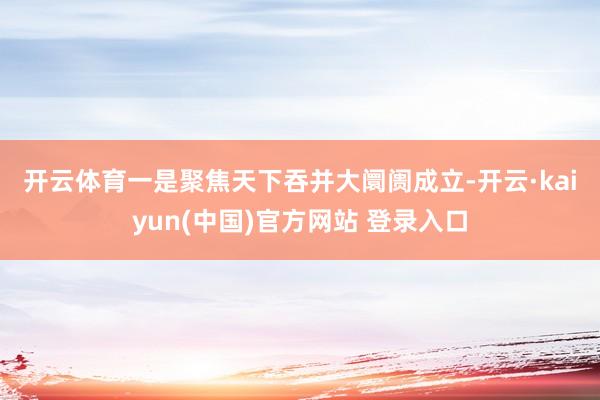 开云体育　　一是聚焦天下吞并大阛阓成立-开云·kaiyun(中国)官方网站 登录入口