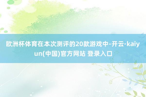 欧洲杯体育　　在本次测评的20款游戏中-开云·kaiyun(中国)官方网站 登录入口