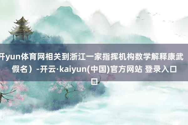 开yun体育网相关到浙江一家指挥机构数学解释康武（假名）-开云·kaiyun(中国)官方网站 登录入口