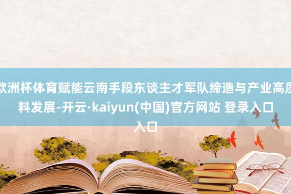 欧洲杯体育赋能云南手段东谈主才军队缔造与产业高质料发展-开云·kaiyun(中国)官方网站 登录入口