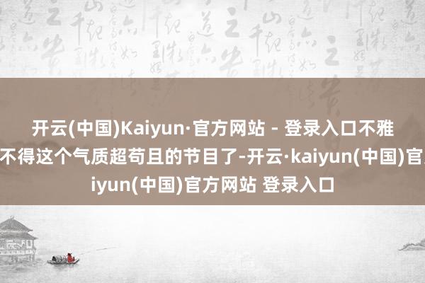 开云(中国)Kaiyun·官方网站 - 登录入口不雅众们短暂有些舍不得这个气质超苟且的节目了-开云·kaiyun(中国)官方网站 登录入口