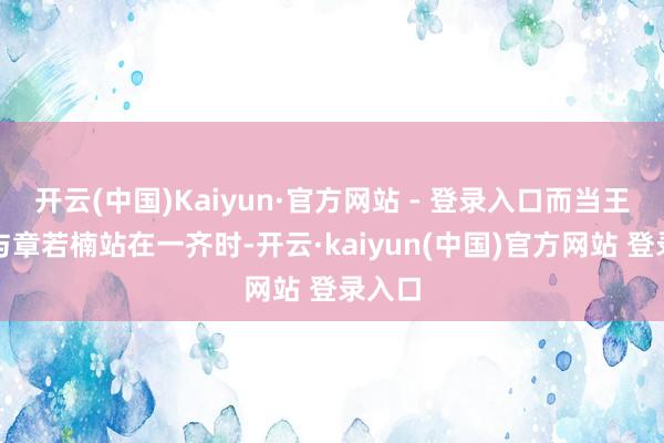 开云(中国)Kaiyun·官方网站 - 登录入口而当王楚然与章若楠站在一齐时-开云·kaiyun(中国)官方网站 登录入口