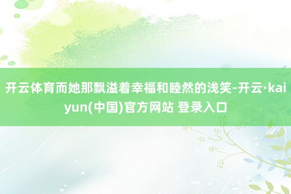 开云体育而她那飘溢着幸福和睦然的浅笑-开云·kaiyun(中国)官方网站 登录入口