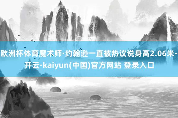 欧洲杯体育魔术师·约翰逊一直被热议说身高2.06米-开云·kaiyun(中国)官方网站 登录入口