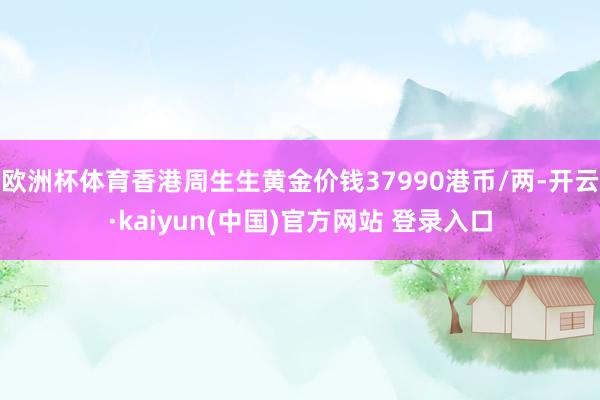 欧洲杯体育香港周生生黄金价钱37990港币/两-开云·kaiyun(中国)官方网站 登录入口