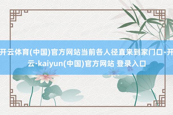 开云体育(中国)官方网站当前各人径直来到家门口-开云·kaiyun(中国)官方网站 登录入口