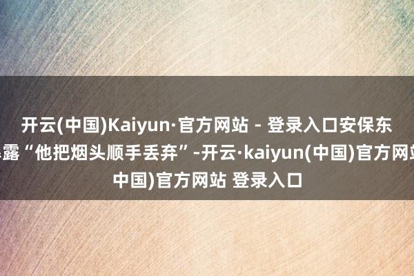 开云(中国)Kaiyun·官方网站 - 登录入口安保东说念主员暴露“他把烟头顺手丢弃”-开云·kaiyun(中国)官方网站 登录入口