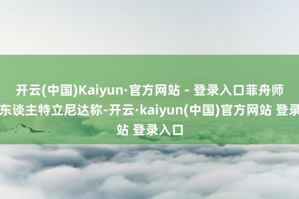 开云(中国)Kaiyun·官方网站 - 登录入口菲舟师发言东谈主特立尼达称-开云·kaiyun(中国)官方网站 登录入口