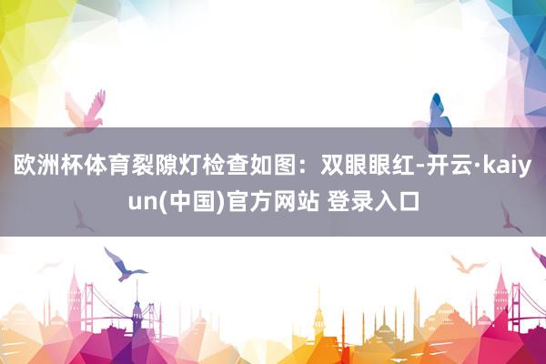 欧洲杯体育裂隙灯检查如图：双眼眼红-开云·kaiyun(中国)官方网站 登录入口