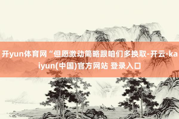 开yun体育网“但愿激动简略跟咱们多换取-开云·kaiyun(中国)官方网站 登录入口