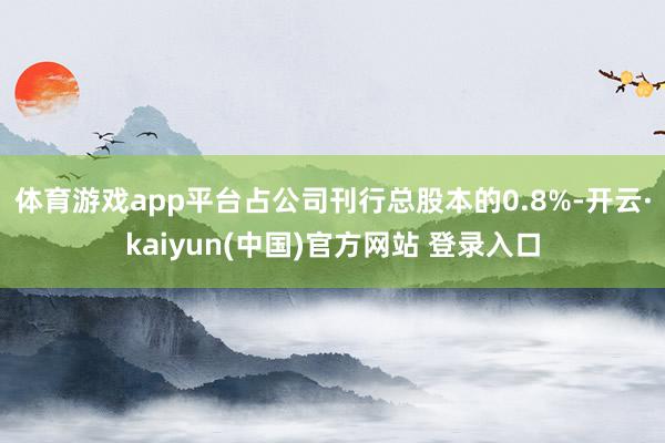 体育游戏app平台占公司刊行总股本的0.8%-开云·kaiyun(中国)官方网站 登录入口