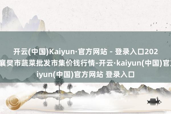 开云(中国)Kaiyun·官方网站 - 登录入口2025年7月4日湖北襄樊市蔬菜批发市集价钱行情-开云·kaiyun(中国)官方网站 登录入口