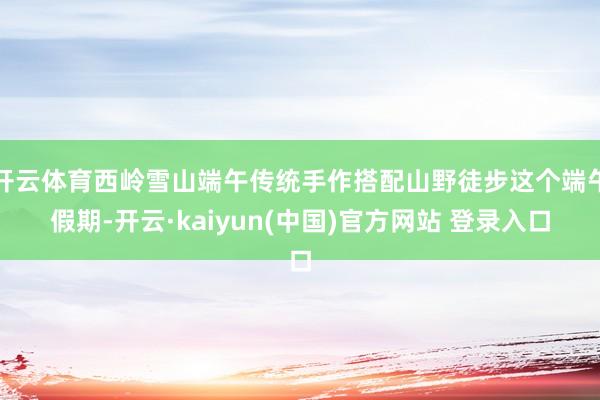 开云体育西岭雪山端午传统手作搭配山野徒步这个端午假期-开云·kaiyun(中国)官方网站 登录入口