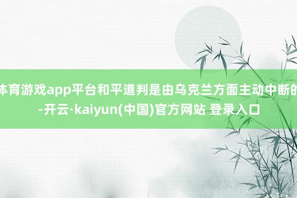 体育游戏app平台和平道判是由乌克兰方面主动中断的-开云·kaiyun(中国)官方网站 登录入口