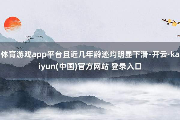 体育游戏app平台且近几年龄迹均明显下滑-开云·kaiyun(中国)官方网站 登录入口