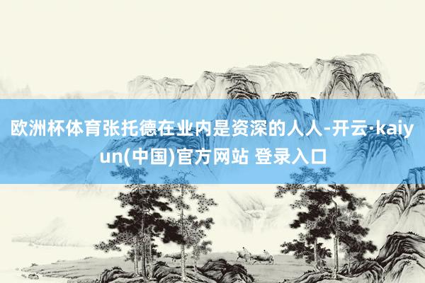 欧洲杯体育张托德在业内是资深的人人-开云·kaiyun(中国)官方网站 登录入口