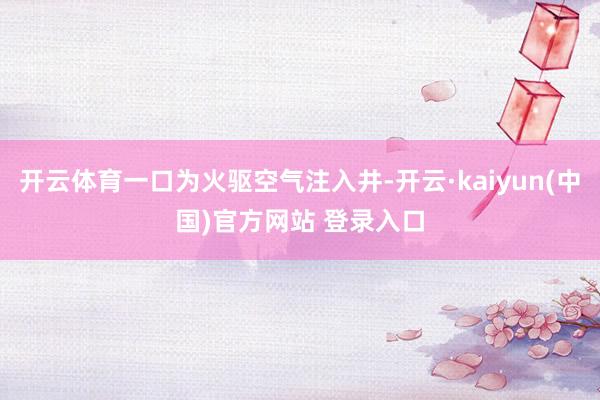 开云体育一口为火驱空气注入井-开云·kaiyun(中国)官方网站 登录入口