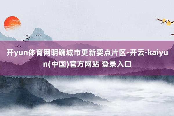 开yun体育网明确城市更新要点片区-开云·kaiyun(中国)官方网站 登录入口