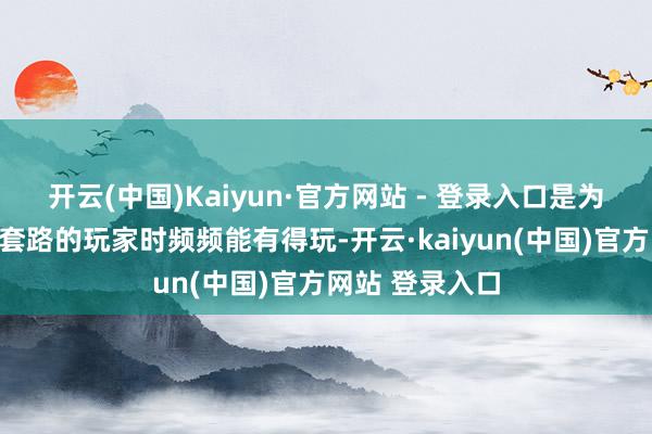 开云(中国)Kaiyun·官方网站 - 登录入口是为了让心爱要领套路的玩家时频频能有得玩-开云·kaiyun(中国)官方网站 登录入口