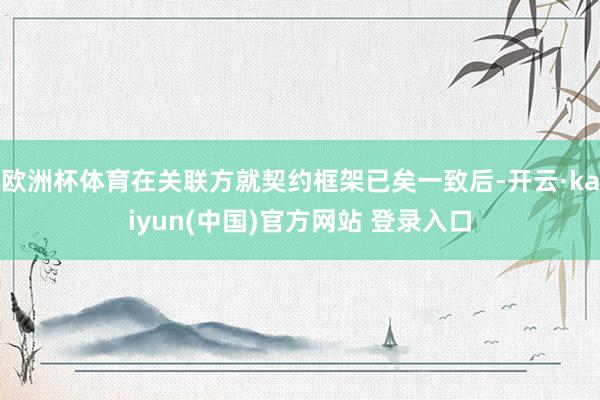 欧洲杯体育在关联方就契约框架已矣一致后-开云·kaiyun(中国)官方网站 登录入口