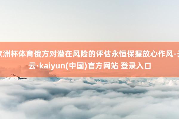 欧洲杯体育俄方对潜在风险的评估永恒保握放心作风-开云·kaiyun(中国)官方网站 登录入口