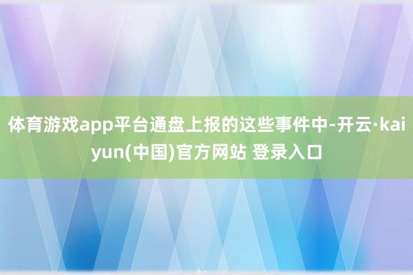 体育游戏app平台通盘上报的这些事件中-开云·kaiyun(中国)官方网站 登录入口