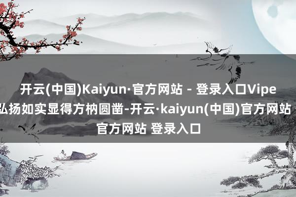 开云(中国)Kaiyun·官方网站 - 登录入口Viper本年的弘扬如实显得方枘圆凿-开云·kaiyun(中国)官方网站 登录入口