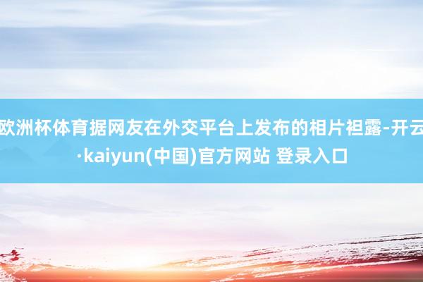 欧洲杯体育　　据网友在外交平台上发布的相片袒露-开云·kaiyun(中国)官方网站 登录入口