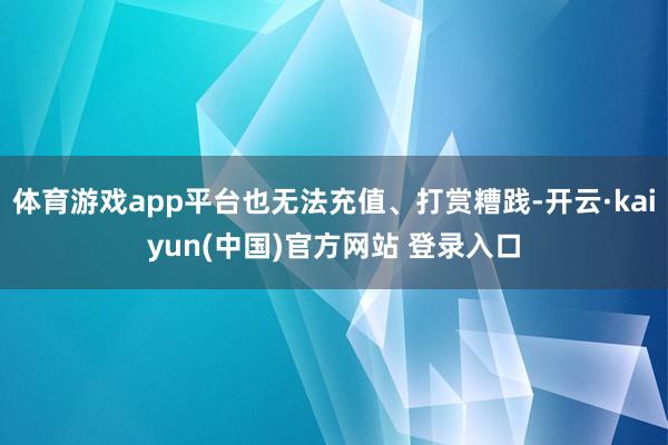 体育游戏app平台也无法充值、打赏糟践-开云·kaiyun(中国)官方网站 登录入口