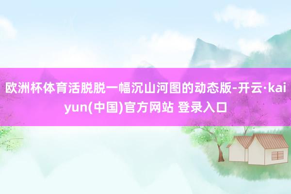 欧洲杯体育活脱脱一幅沉山河图的动态版-开云·kaiyun(中国)官方网站 登录入口