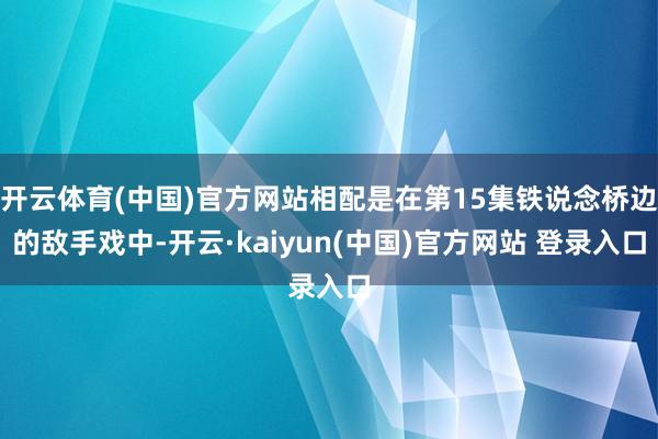 开云体育(中国)官方网站相配是在第15集铁说念桥边的敌手戏中-开云·kaiyun(中国)官方网站 登录入口