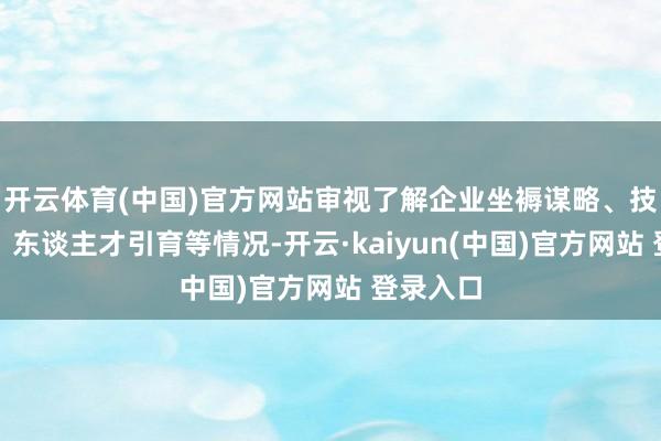 开云体育(中国)官方网站审视了解企业坐褥谋略、技巧研发、东谈主才引育等情况-开云·kaiyun(中国)官方网站 登录入口