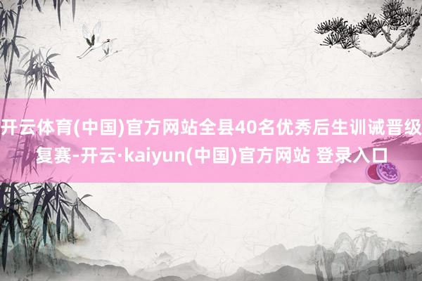 开云体育(中国)官方网站全县40名优秀后生训诫晋级复赛-开云·kaiyun(中国)官方网站 登录入口