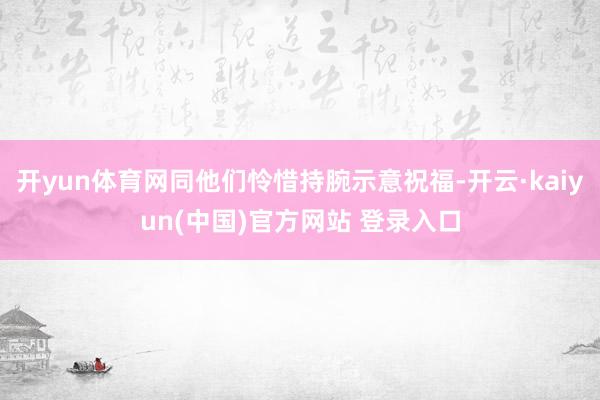 开yun体育网同他们怜惜持腕示意祝福-开云·kaiyun(中国)官方网站 登录入口