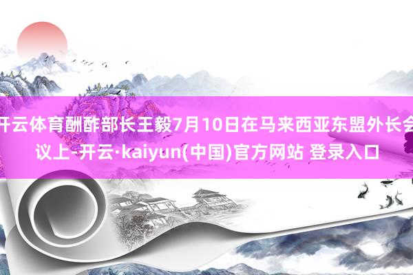 开云体育酬酢部长王毅7月10日在马来西亚东盟外长会议上-开云·kaiyun(中国)官方网站 登录入口