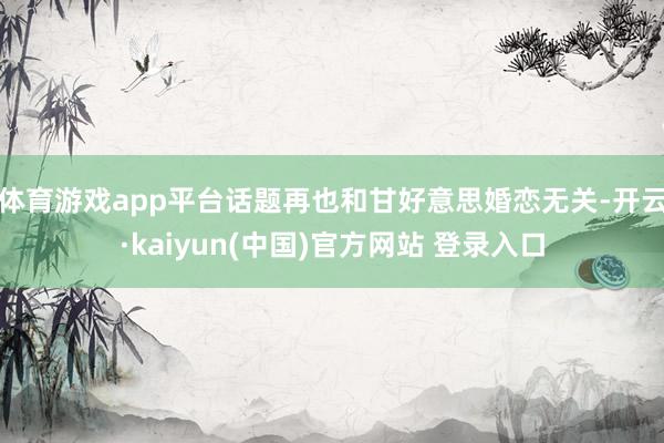 体育游戏app平台话题再也和甘好意思婚恋无关-开云·kaiyun(中国)官方网站 登录入口