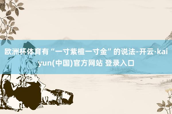 欧洲杯体育有“一寸紫檀一寸金”的说法-开云·kaiyun(中国)官方网站 登录入口