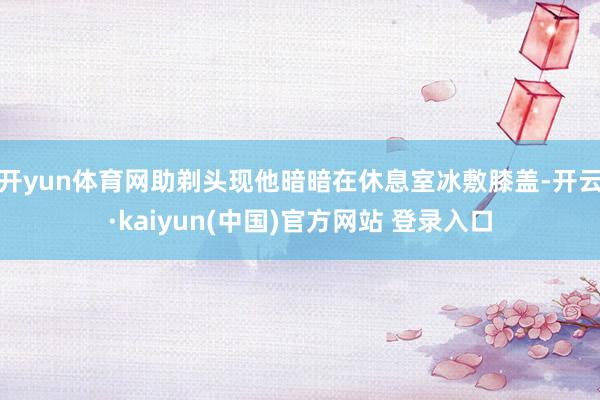 开yun体育网助剃头现他暗暗在休息室冰敷膝盖-开云·kaiyun(中国)官方网站 登录入口