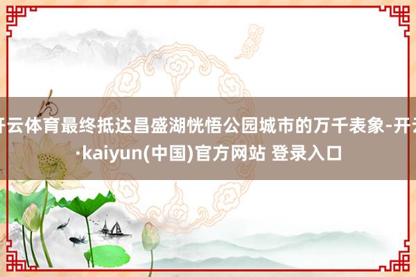 开云体育最终抵达昌盛湖恍悟公园城市的万千表象-开云·kaiyun(中国)官方网站 登录入口