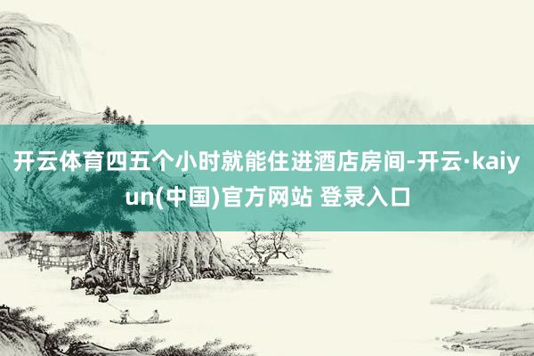 开云体育四五个小时就能住进酒店房间-开云·kaiyun(中国)官方网站 登录入口