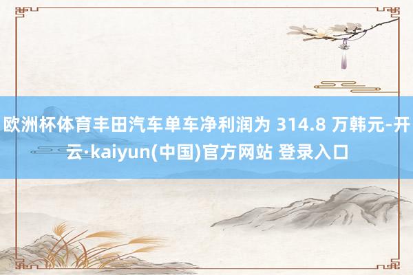 欧洲杯体育丰田汽车单车净利润为 314.8 万韩元-开云·kaiyun(中国)官方网站 登录入口