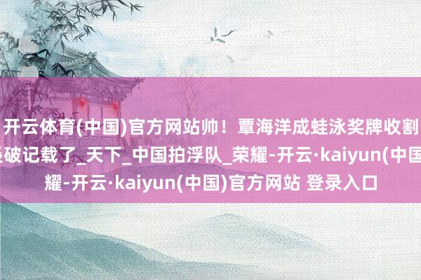 开云体育(中国)官方网站帅!覃海洋成蛙泳奖牌收割机,神勇天团又双叒破记载了_天下_中国拍浮队_荣耀-开云·kaiyun(中国)官方网站 登录入口