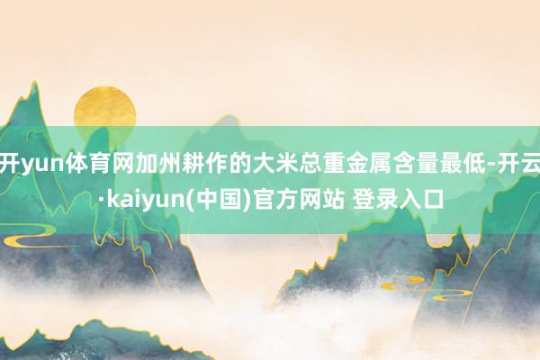 开yun体育网加州耕作的大米总重金属含量最低-开云·kaiyun(中国)官方网站 登录入口