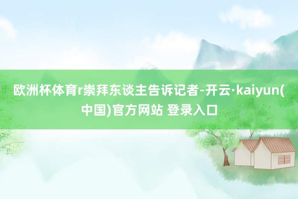欧洲杯体育r崇拜东谈主告诉记者-开云·kaiyun(中国)官方网站 登录入口