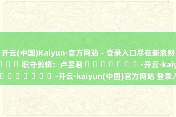 开云(中国)Kaiyun·官方网站 - 登录入口尽在新浪财经APP            						职守剪辑：卢昱君 							-开云·kaiyun(中国)官方网站 登录入口