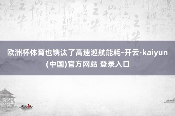 欧洲杯体育也镌汰了高速巡航能耗-开云·kaiyun(中国)官方网站 登录入口