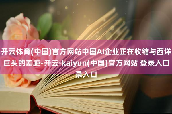 开云体育(中国)官方网站中国AI企业正在收缩与西洋巨头的差距-开云·kaiyun(中国)官方网站 登录入口