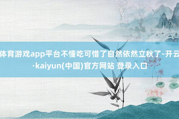 体育游戏app平台不懂吃可惜了自然依然立秋了-开云·kaiyun(中国)官方网站 登录入口