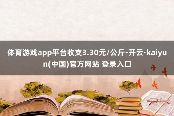体育游戏app平台收支3.30元/公斤-开云·kaiyun(中国)官方网站 登录入口