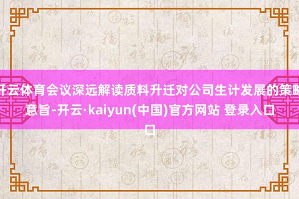 开云体育会议深远解读质料升迁对公司生计发展的策略意旨-开云·kaiyun(中国)官方网站 登录入口